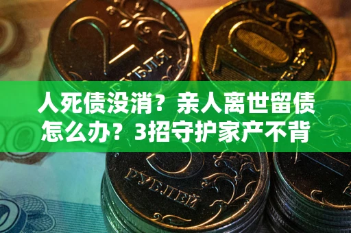 武汉人死债没消？亲人离世留债怎么办？3招守护家产不背锅