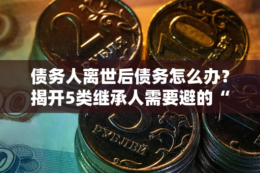 武汉债务人离世后债务怎么办？揭开5类继承人需要避的“坑”