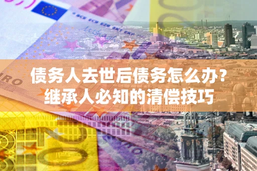 武汉债务人去世后债务怎么办？继承人必知的清偿技巧